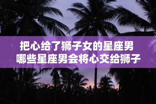 把心给了狮子女的星座男 哪些星座男会将心交给狮子女