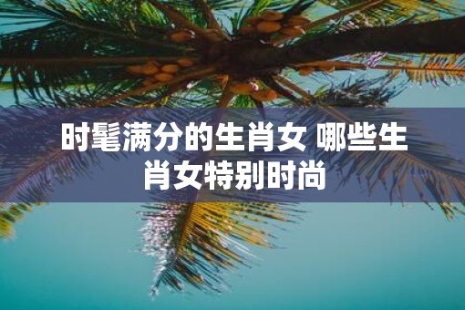 时髦满分的生肖女 哪些生肖女特别时尚