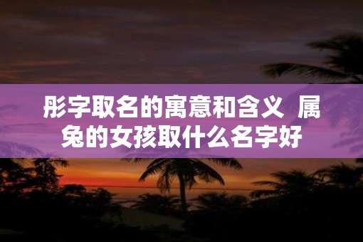 彤字取名的寓意和含义  属兔的女孩取什么名字好