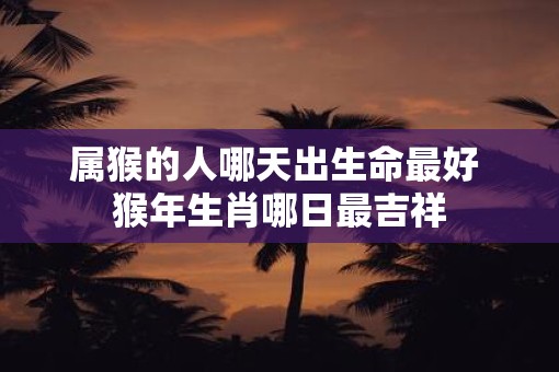 属猴的人哪天出生命最好 猴年生肖哪日最吉祥 属猴的人哪天出生命最好 猴年生肖哪日最吉祥