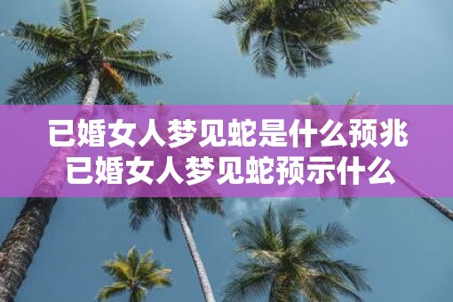已婚女人梦见蛇是什么预兆 已婚女人梦见蛇预示什么