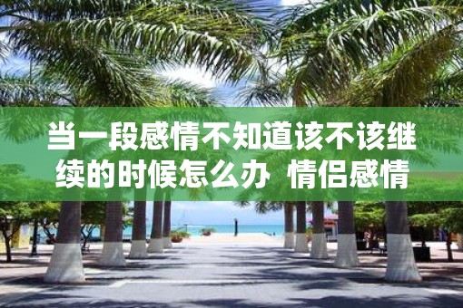 当一段感情不知道该不该继续的时候怎么办  情侣感情变淡了怎么挽救