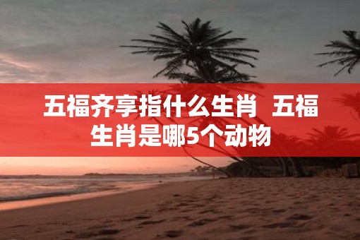 五福齐享指什么生肖  五福生肖是哪5个动物