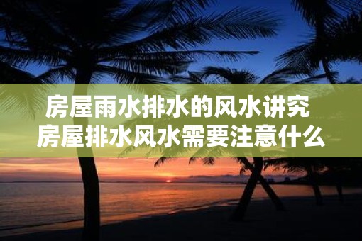 房屋雨水排水的风水讲究 房屋排水风水需要注意什么