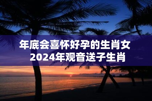 年底会喜怀好孕的生肖女  2025年观音送子生肖