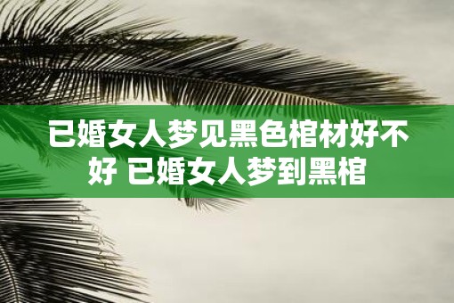已婚女人梦见黑色棺材好不好 已婚女人梦到黑棺