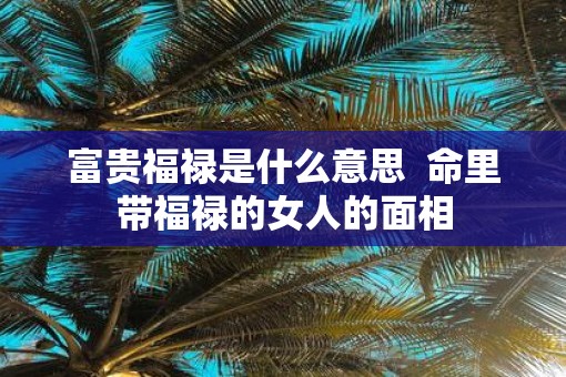 富贵福禄是什么意思 命里带福禄的女人的面相 富贵福禄是什么意思 命里带福禄的女人的面相