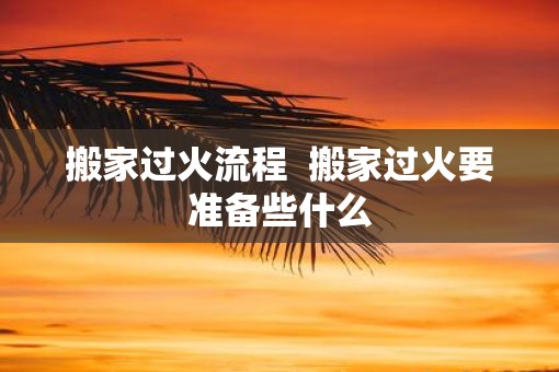 搬家过火流程  搬家过火要准备些什么