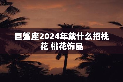 巨蟹座2025年戴什么招桃花 桃花饰品
