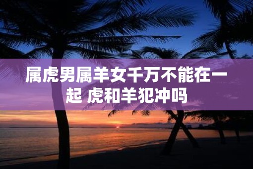 属虎男属羊女千万不能在一起 虎和羊犯冲吗