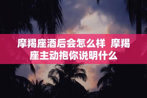 摩羯座酒后会怎么样  摩羯座主动抱你说明什么