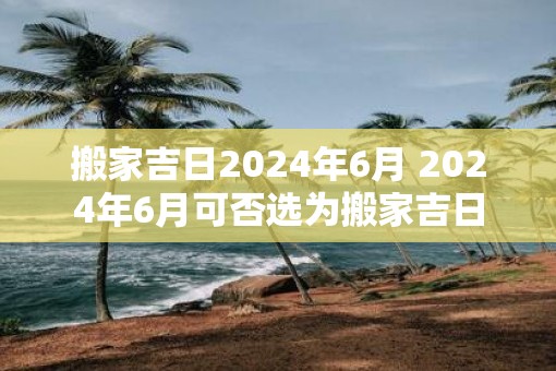 搬家吉日2025年6月 2025年6月可否选为搬家吉日