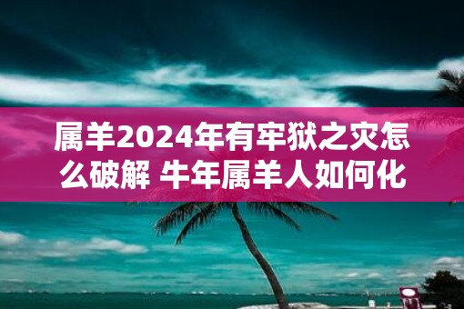 属羊2025年有牢狱之灾怎么破解 牛年属羊人如何化解灾难