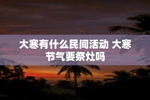 大寒有什么民间活动 大寒节气要祭灶吗 大寒有什么民间活动 大寒节气要祭灶吗