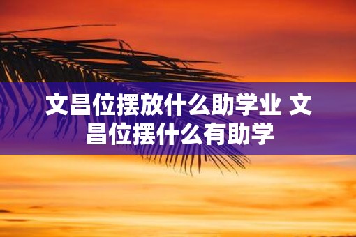 文昌位摆放什么助学业 文昌位摆什么有助学
