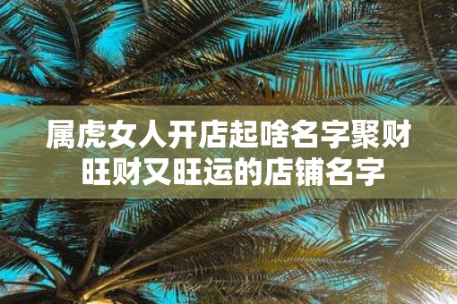 属虎女人开店起啥名字聚财 旺财又旺运的店铺名字