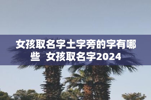 女孩取名字土字旁的字有哪些  女孩取名字2024