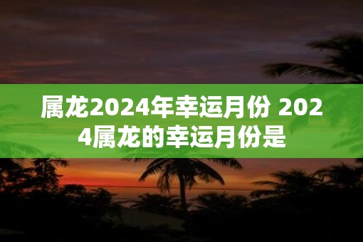 属龙2024年幸运月份 2024属龙的幸运月份是