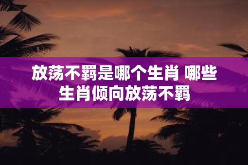 放荡不羁是哪个生肖 哪些生肖倾向放荡不羁