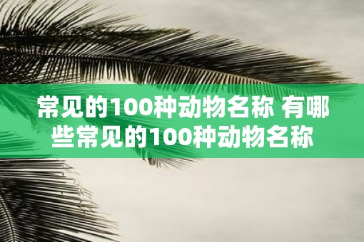 常见的100种动物名称 有哪些常见的100种动物名称 常见的100种动物名称 有哪些常见的100种动物名称