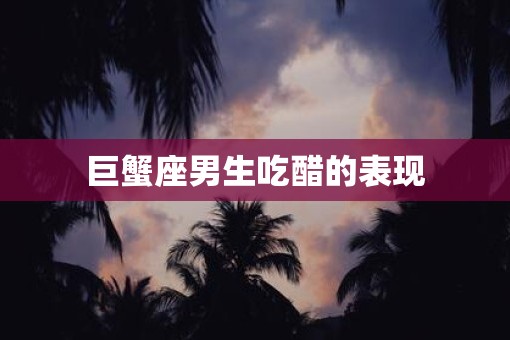 巨蟹座男生吃醋的表现