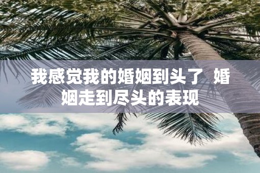 我感觉我的婚姻到头了  婚姻走到尽头的表现