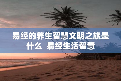 易经的养生智慧文明之旅是什么 易经生活智慧 易经的养生智慧文明之旅是什么 易经生活智慧
