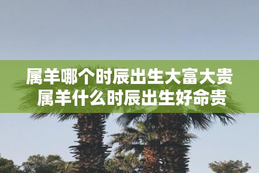 属羊哪个时辰出生大富大贵 属羊什么时辰出生好命贵
