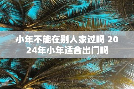 小年不能在别人家过吗 2025年小年适合出门吗