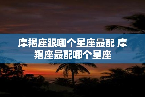 摩羯座跟哪个星座最配 摩羯座最配哪个星座