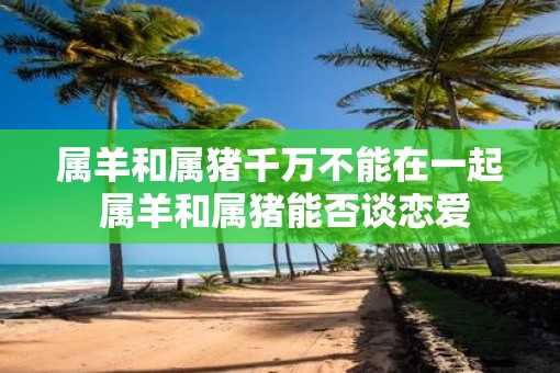 属羊和属猪千万不能在一起 属羊和属猪能否谈恋爱