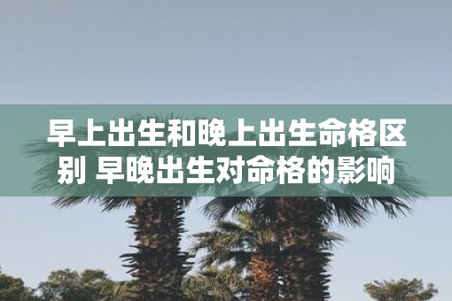 早上出生和晚上出生命格区别 早晚出生对命格的影响如何