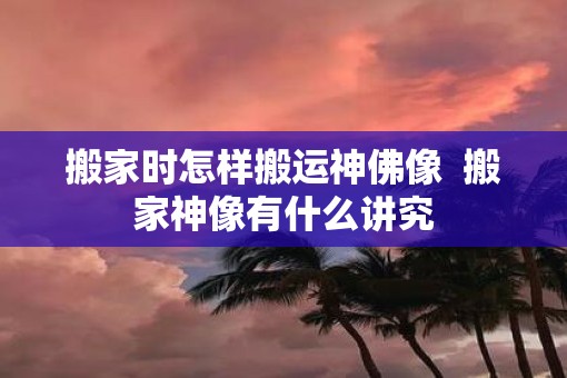 搬家时怎样搬运神佛像  搬家神像有什么讲究