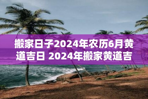 搬家日子2025年农历6月黄道吉日 2025年搬家黄道吉日是农历哪一天