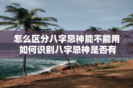 怎么区分八字忌神能不能用 如何识别八字忌神是否有效