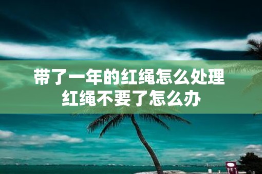带了一年的红绳怎么处理 红绳不要了怎么办 带了一年的红绳怎么处理 红绳不要了怎么办