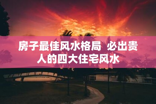 房子最佳风水格局  必出贵人的四大住宅风水