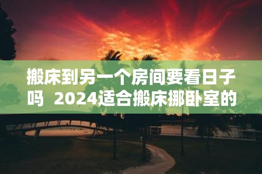 搬床到另一个房间要看日子吗  2025适合搬床挪卧室的日子