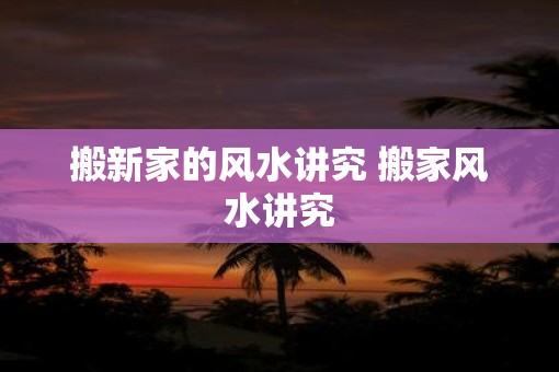 搬新家的风水讲究 搬家风水讲究