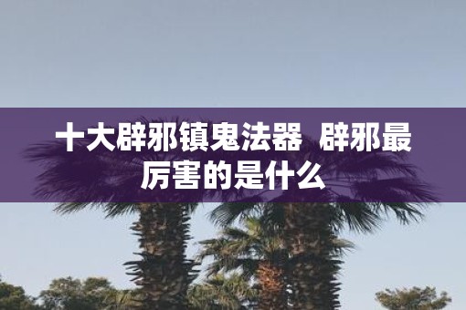 十大辟邪镇鬼法器  辟邪最厉害的是什么