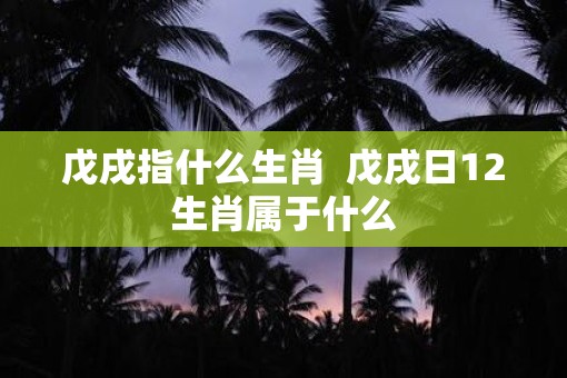 戊戌指什么生肖  戊戌日12生肖属于什么