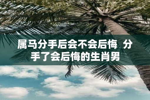 属马分手后会不会后悔  分手了会后悔的生肖男