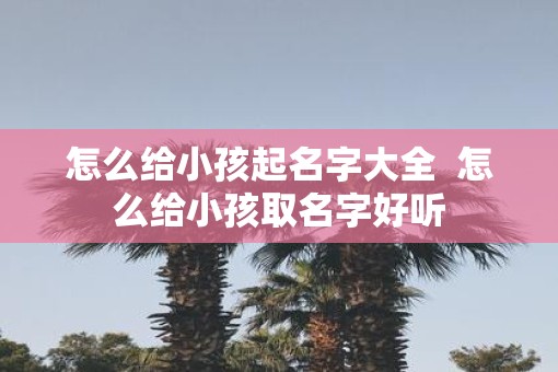 怎么给小孩起名字大全  怎么给小孩取名字好听
