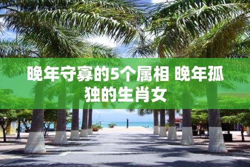 晚年守寡的5个属相 晚年孤独的生肖女