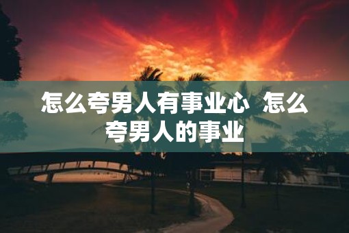 怎么夸男人有事业心  怎么夸男人的事业
