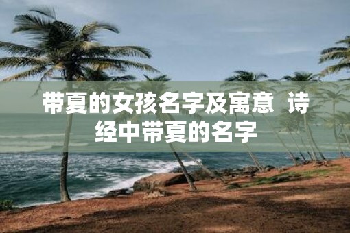 带夏的女孩名字及寓意  诗经中带夏的名字 带夏的女孩名字及寓意  诗经中带夏的名字