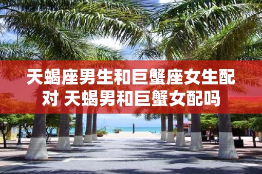 天蝎座男生和巨蟹座女生配对 天蝎男和巨蟹女配吗