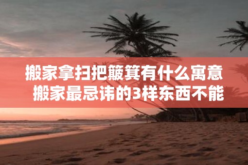 搬家拿扫把簸箕有什么寓意  搬家最忌讳的3样东西不能搬新家