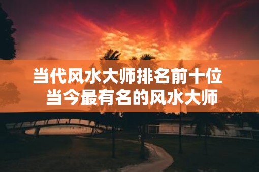 当代风水大师排名前十位 当今最有名的风水大师 当代风水大师排名前十位 当今最有名的风水大师