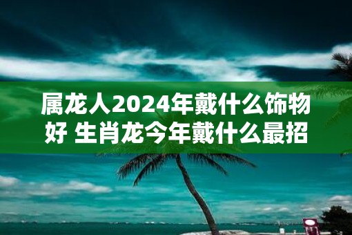 属龙人2025年戴什么饰物好 生肖龙今年戴什么最招财